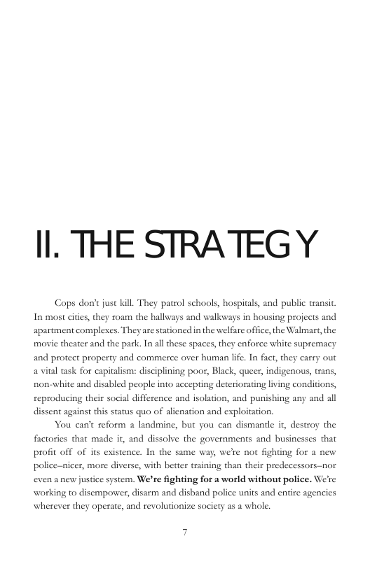 Il. THE STRATEGY Cops don’t just kill They patrol schools, hospitals, and public transit. In most cites, they roam the hallways and walkways in housing projects and re stationed in the welfare office, the Walmart, the apartment complexes. They movie theater and the park. In all these spaces, they enforce white supremacy and protect property and commerce over human life. In fact, they carry out a vital task for capitalism: disciplining poor, Black, queer, indigenous, trans, non-white and disabled people into accepting deteriorating living conditions, reproducing their social difference and isolation, and punishing any and all dissent agains this status quo of alienation and exploitation. You can’t reform a landmine, but you can dismantle i, destroy the factories that made it, and dissolve the governments and businesses that profit off of its existence. In the same way, we’re not fighting for a new police-nicer, more diverse, with better training than their predecessors-nor even a new justice system. We’re fighting for a world without police. We’re working to disempower, disarm and disband police units and entire agencics wherever they operate, and revolutionize society as a whole.